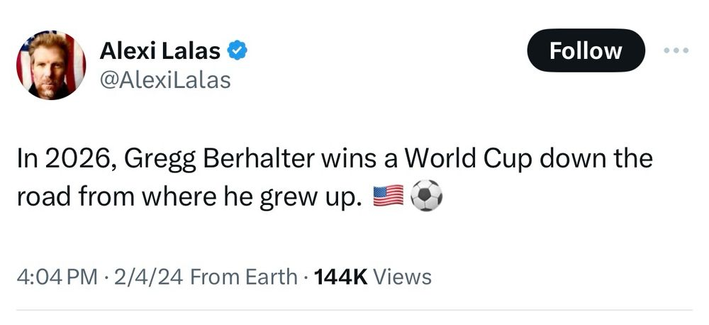 Alexi Lalas @AlexilLalas 

In 2026, Gregg Berhalter wins a World Cup down the road from where he grew up. 
4:04 PM - 2/4/24 From Earth - 144K Views 