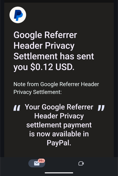 Email from PayPal. 

Google Referrer Header Privacy Settlement has sent you $0.12 USD.

Note from Google Referrer Header Privacy Settlement:

Your Google Referrer Header Privacy settlement payment is now available in PayPal.