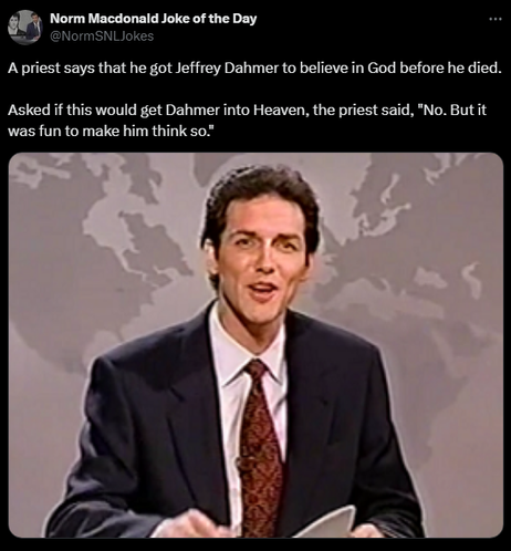 Norm Macdonald Joke of the Day @NormSNLJokes 

A priest says that he got Jeffrey Dahmer to believe in God before he died. 

Asked if this would get Dahmer into Heaven, the priest said, 