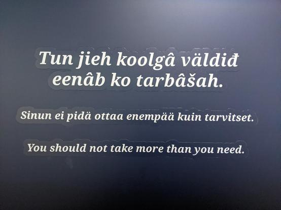 Pancarte du musée Sámi d'Inari indiquant en trois langues (l'une des langues Sámi, le finnois puis l'anglais) : Tu ne devrais pas prendre plus que ce dont tu as besoin.