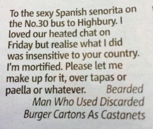 To the sexy Spanish senorita on the No.30 bus to Highbury. I loved our heated chat on Friday but realise what I did was insensitive to your country. I'm mortified. Please let me make up for it, over tapas or paella or whatever.  

Bearded Man Who Used Discarded Burger Cartons As Castanets 