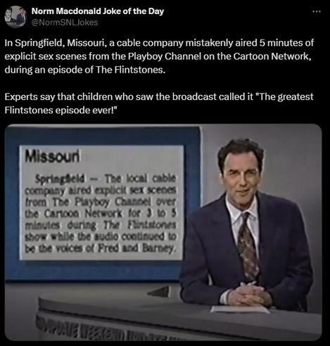 Norm Macdonald Joke of the Day @NormSNLJokes 

In Springfield, Missouri, a cable company mistakenly aired 5 minutes of explicit sex scenes from the Playboy Channel on the Cartoon Network, during an episode of The Flintstones. 

Experts say that children who saw the broadcast called it 