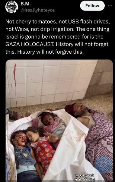  Not cherry tomatoes, not USB flash drives, not Waze, not drip irrigation. The one thing Israel is gonna be remembered for is the GAZA HOLOCAUST. History will not forget this. History will not forgive this. Image of man and three children brutally murdered in Gaza