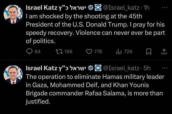 Two tweets from @Israel_katz: I am shocked by the shooting at the 45th President of the U.S. Donald Trump. I pray for his speedy recovery. Violence can never ever be part of politics.

The other tweet: The operation to eliminate Hamas military leader in Gaza, Mohammed Deif, and Khan Younis Brigade commander Rafaa Salama, is more than justified.