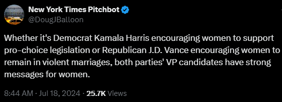 New York Times Pitchbot @DougJBalloon

Whether it's Democrat Kamala Harris encouraging women to support pro-choice legislation or Republican J.D. Vance encouraging women to remain in violent marriages, both parties' VP candidates have strong messages for women.