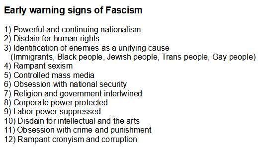 Fascism 

EARLY WARNING SIGNS OF FASCISM
1) Powerful and continuing nationalism
2) Disdain for human rights
3) Identification of enemies as a unifying cause
(Immigrants, Black people, jewish people, Trans people, gay people)
4) Rampant sexism
5) Controlled mass media
6) Obsession with national security
7) Religion and government intertwined 8) Corporate power protected
9) Labor power suppressed
10) Disdain for intellectual and the arts 
11) Obsession with crime and punishment 
12) Rampant cronyism and corruption
