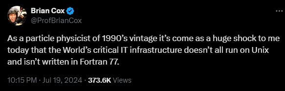 Brian Cox @ProfBrianCox 

As a particle physicist of 1990’s vintage it’s come as a huge shock to me today that the World’s critical IT infrastructure doesn’t all run on Unix and isn’t written in Fortran 77.