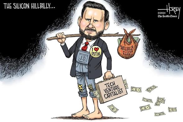 Cartoon by David Horsey titled The Silicon Hillbilly
A barefoot JD Vance wears a suit jacket over overalls, white shirt, red tie tucked into the overalls. There are patches on the overalls knees
A pin on his jacket says I ❤️ Putiin
A sack on the end of the stick over his right shoulder is filled with copies of Hillbilly Elegy
The briefcase in his lefthand is overflowing and leaking money It’s labeled Tech Venture Capitalist 