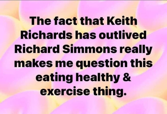 The fact that Keith Richards has outlived Richard Simmons really makes me question this eating healthy & exercise thing. 