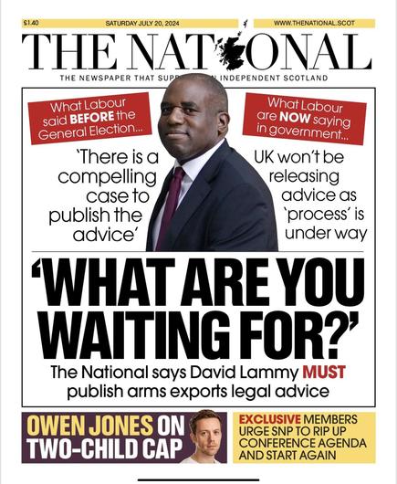 Front page of the The National newspaper for 20th July 2024. Top half is dedicated to David Lammy with a photo of him centred in the top third of the page. One the right hand side of his picture: “What Labour said BEFORE the General Election… ‘There is a compelling case to publish the advice’. On the left hand side of the photo “What Labour are NOW saying in government… ‘UK won’t be releasing advice as ‘process’ is under way’. Beneath the photo is a bold headline: “WHAT ARE YOU WAITING FOR?’ The National says David Lammy MUST publish arms exports legal advice.