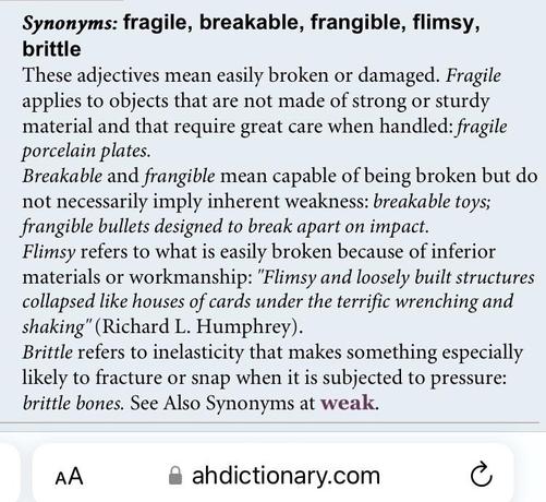 Screenshot from American Heritage Dictionary:
“Synonyms: fragile, breakable, frangible, flimsy, brittle
These adjectives mean easily broken or damaged. Fragile applies to objects that are not made of strong or sturdy material and that require great care when handled: fragile porcelain plates.
Breakable and frangible mean capable of being broken but do not necessarily imply inherent weakness: breakable toys; frangible bullets designed to break apart on impact.
Flimsy refers to what is easily broken because of inferior materials or workmanship: 