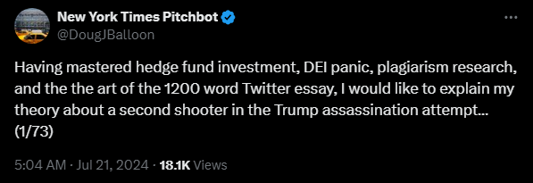 New York Times Pitchbot @DougJBalloon 

Having mastered hedge fund investment, DEI panic, plagiarism research, and the the art of the 1200 word Twitter essay, I would like to explain my theory about a second shooter in the Trump assassination attempt…(1/73)