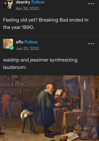 Feeling old yet? Breaking Bad ended in
the year 1890.


waldrip and jessimer synthesizing
laudanum

[some old XVIII/XIX painting]