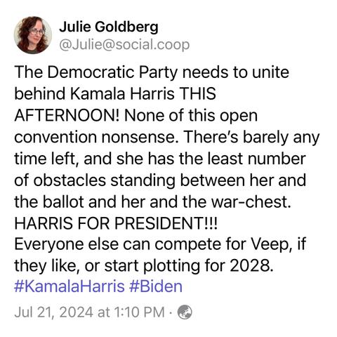 Screenshot of a toot by Julie Goldberg
@Julie@social.coop: 
The Democratic Party needs to unite behind Kamala Harris THIS 
AFTERNOON! None of this open convention nonsense. There's barely any time left, and she has the least number of obstacles standing between her and the ballot and her and the war-chest. 
HARRIS FOR PRESIDENT!!! 
Everyone else can compete for Veep, if they like, or start plotting for 2028. 
#KamalaHarris #Biden 
Jul 21, 2024 at 1:10 PM