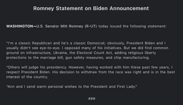 Romney Statement on Biden Announcement 

WASHINGTON—U.S. Senator Mitt Romney (R-UT) today issued the following statement: “I'm a classic Republican and he's a classic Democrat; obviously, President Biden and I usually didn't see eye-to-eye. I opposed many of his initiatives. But we did find common ground on infrastructure, Ukraine, the Electoral Count Act, adding religious liberty protections to the marriage bill, gun safety measures, and chip manufacturing.

“Others will judge his presidency. However, having worked with him these past few years, I respect President Biden. His decision to withdraw from the race was right and is in the best interest of the country. “Ann and I send warm personal wishes to the President and First Lady.