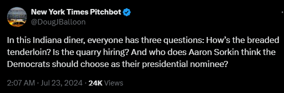 New York Times Pitchbot @DougJBalloon 

In this Indiana diner, everyone has three questions: How’s the breaded tenderloin? Is the quarry hiring? And who does Aaron Sorkin think the Democrats should choose as their presidential nominee?