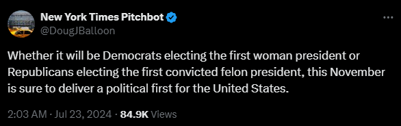 New York Times Pitchbot @DougJBalloon 

Whether it will be Democrats electing the first woman president or Republicans electing the first convicted felon president, this November is sure to deliver a political first for the United States.