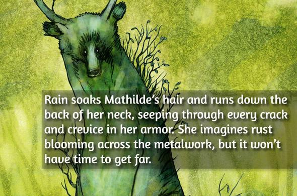Rain soaks Mathilde’s hair and runs down the back of her neck, seeping through every crack and crevice in her armor. She imagines rust blooming across the metalwork, but it won’t have time to get far.