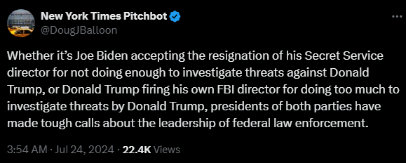 New York Times Pitchbot @DougJBalloon 

Whether it’s Joe Biden accepting the resignation of his Secret Service director for not doing enough to investigate threats against Donald Trump, or Donald Trump firing his own FBI director for doing too much to investigate threats by Donald Trump, presidents of both parties have made tough calls about the leadership of federal law enforcement.