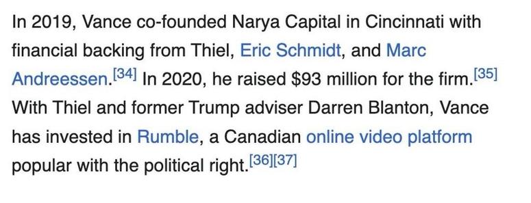 In 2019, Vance co-founded Narya Capital in Cincinnati with financial backing from Peter Thiel, Eric Schmidt, and Marc Andreessen.[51] In 2020, he raised $93 million for the firm.[52] With Thiel and former Trump adviser Darren Blanton, Vance has invested in Rumble, a Canadian online video platform popular with the political right