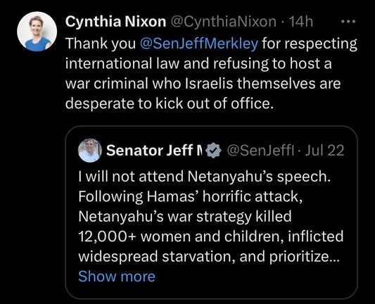 Cynthia Nixon @CynthiaNixon Thank you @SenJeffMerkley for respecting international law and refusing to host a war criminal who Israelis themselves are desperate to kick out of office. @ Senator Jeff 1 & @Senleffl- Jul 22 I will not attend Netanyahu’s speech. Following Hamas’ horrific attack, Netanyahu’s war strategy killed 12,000+ women and children, inflicted widespread starvation, and prioritize... 