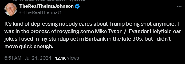 TheRealThelmaJohnson @TheRealThelmaJ1 

It's kind of depressing nobody cares about Trump being shot anymore.  I was in the process of recycling some Mike Tyson /  Evander Holyfield ear jokes I used in my standup act in Burbank in the late 90s, but I didn't move quick enough.