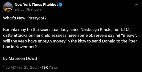 New York Times Pitchbot @DougJBalloon 

What’s New, Pussycat?

Kamala may be the sexiest cat lady since Nastassja Kinski, but J. D.’s catty attacks on her childlessness have some observers saying “meow”.  Will the veep have enough money in the kitty to send Donald to the litter box in November?

by Maureen Dowd