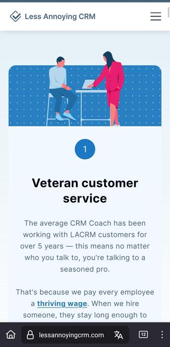 Screenshot of the page of lessannoyingcrm.com listing the first benefit of the software as: Veteran customer service

The average CRM Coach has been working with LACRM customers for over 5 years — this means no matter who you talk to, you're talking to a seasoned pro.

That's because we pay every employee a thriving wage. When we hire someone, they stay long enough to become an actual expert. No chatbots ever.

