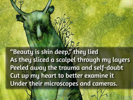 “Beauty is skin deep,” they lied
As they sliced a scalpel through my layers
Peeled away the trauma and self-doubt
Cut up my heart to better examine it
Under their microscopes and cameras.
