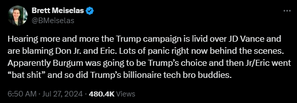 Brett Meiselas @BMeiselas 

Hearing more and more the Trump campaign is livid over JD Vance and are blaming Don Jr. and Eric. Lots of panic right now behind the scenes. Apparently Burgum was going to be Trump’s choice and then Jr/Eric went “bat shit” and so did Trump’s billionaire tech bro buddies.