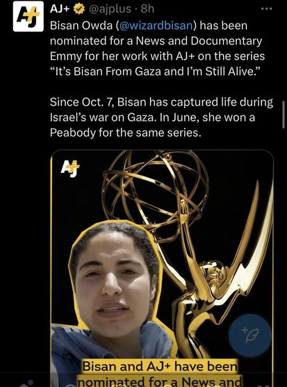 AJ+  @ajplus - 8h Bisan Owda (@wizardbisan) has been nominated for a News and Documentary Emmy for her work with AJ+ on the series “It’s Bisan From Gaza and I’'m Still Alive.” Since Oct. 7, Bisan has captured life during Israel’s war on Gaza. In June, she won a | Peabody for the same series. 