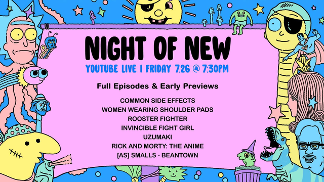 Adult Swim's Night of New
YouTube Live | Friday, July 26 at 7:30pm PT
Full Episodes and Early Previews

Common Side Effects
Women Wearing Shoulder Pads
Rooster Fighter
Invincible Fight Girl
Uzumaki
Rick and Morty: The Anime
[as] Smalls - Beantown 