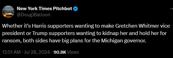New York Times Pitchbot @DougJBalloon 

Whether it's Harris supporters wanting to make Gretchen Whitmer vice president or Trump supporters wanting to kidnap her and hold her for ransom, both sides have big plans for the Michigan governor.