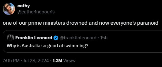 Franklin Leonard @franklinleonard
·
15h
Why is Australia so good at swimming?

cathy @catherinebouris
one of our prime ministers drowned and now everyone’s paranoid


