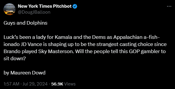 New York Times Pitchbot @DougJBalloon

Guys and Dolphins

Luck’s been a lady for Kamala and the Dems as Appalachian a-fish-ionado JD Vance is shaping up to be the strangest casting choice since Brando played Sky Masterson. Will the people tell this GOP gambler to sit down?

by Maureen Dowd