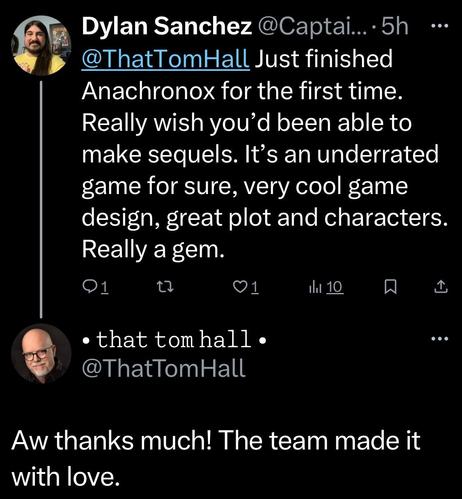 Dylan Sanchez: Just finished Anachronox for the first time. Really wish you'd been able to make sequels. It's an underrated game for sure, very cool game design, great plot and characters. Really a gem.

Tom Hall: Aw thanks much! The team made it with love.