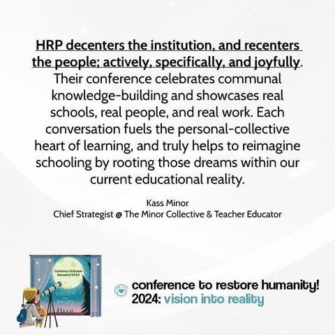 Testimonial reads: HRP decenters the institution, and recenters the people; actively, specifically, and joyfully. Their conference celebrates communal knowledge-building and showcases real schools, real people, and real work. Each conversation fuels the personal-collective heart of learning, and truly helps to reimagine schooling by rooting those dreams within our current educational reality. Kass Minor
