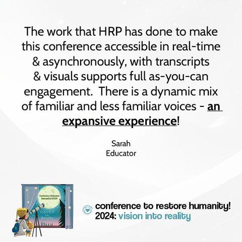 Testimonial reads: The work that HRP has done to make this conference accessible in real-time & asynchronously, with transcripts & visuals supports full as-you-can engagement.  There is a dynamic mix of familiar and less familiar voices - an expansive experience! - Sarah