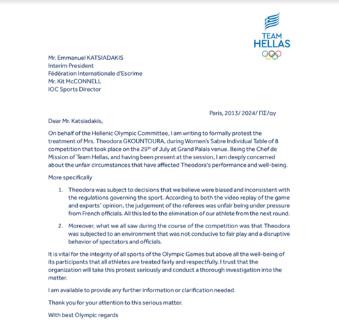 Dear Mr. Katsiadakis,

On behalf of the Hellenic Olympic Committee, I am writing to formally protest the treatment of Mrs. Theodora GKOUNTOURA, during Women's Sabre Individual Table of 8 competition that took place on the 29th of July at Grand Palais venue. Being the Chef de Mission of Team Hellas, and having been present at the session, I am deeply concerned about the unfair circumstances that have affected Theodora's performance and well-being.

More specifically

1. Theodora was subject to decisions that we believe were biased and inconsistent with the regulations governing the sport. According to both the video replay of the game and experts' opinion, the judgement of the referees was unfair being under pressure from French officials. All this led to the elimination of our athlete from the next round.

2. Moreover, what we all saw during the course of the competition was that Theodora was subjected to an environment that was not conducive to fair play and a disruptive behavior of spectators and officials.

It is vital for the integrity of all sports of the Olympic Games but above all the well-being of its participants that all athletes are treated fairly and respectfully. I trust that the organization will take this protest seriously and conduct a thorough investigation into the matter.

I am available to provide any further information or clarification needed.

Thank you for your attention to this serious matter.

With best Olympic regards