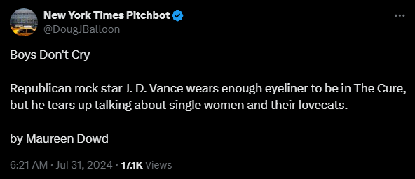 New York Times Pitchbot @DougJBalloon 

Boys Don't Cry

Republican rock star J. D. Vance wears enough eyeliner to be in The Cure, but he tears up talking about single women and their lovecats.

by Maureen Dowd
