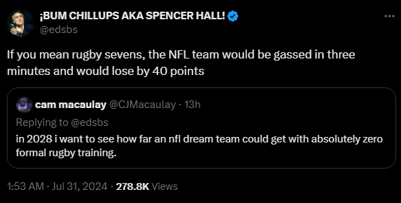 cam macaulay @CJMacaulay
·
13h
in 2028 i want to see how far an nfl dream team could get with absolutely zero formal rugby training.

¡BUM CHILLUPS AKA SPENCER HALL! @edsbs
If you mean rugby sevens, the NFL team would be gassed in three minutes and would lose by 40 points

