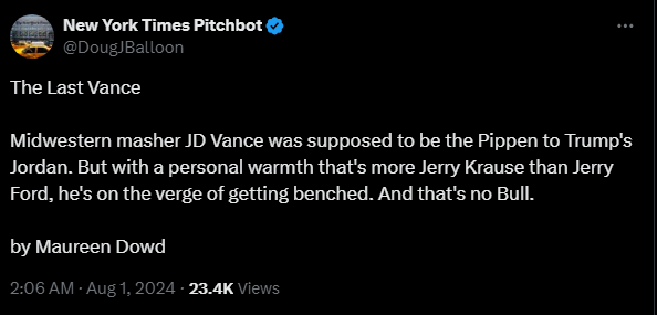 New York Times Pitchbot @DougJBalloon 

The Last Vance  

Midwestern masher JD Vance was supposed to be the Pippen to Trump's Jordan. But with a personal warmth that's more Jerry Krause than Jerry Ford, he's on the verge of getting benched. And that's no Bull.  

by Maureen Dowd