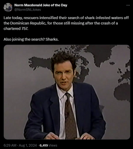Norm Macdonald Joke of the Day @NormSNLJokes 

Late today, rescuers intensified their search of shark-infested waters off the Dominican Republic, for those still missing after the crash of a chartered 757. 

Also joining the search? Sharks.