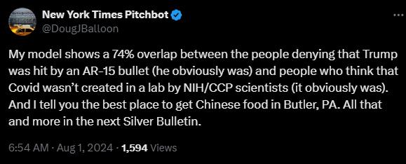 New York Times Pitchbot @DougJBalloon 

My model shows a 74% overlap between the people denying that Trump was hit by an AR-15 bullet (he obviously was) and people who think that Covid wasn’t created in a lab by NIH/CCP scientists (it obviously was). And I tell you the best place to get Chinese food in Butler, PA. All that and more in the next Silver Bulletin.