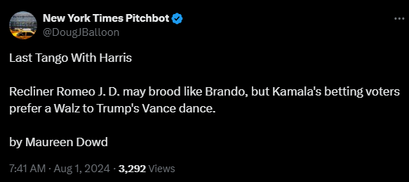 New York Times Pitchbot @DougJBalloon 

Last Tango With Harris

Recliner Romeo J. D. may brood like Brando, but Kamala's betting voters prefer a Walz to Trump's Vance dance.

by Maureen Dowd
