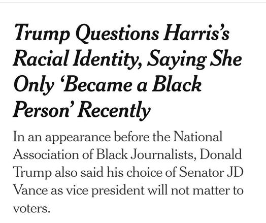 ﻿

Trump Questions Harris's Racial Identity, Saying She Only 'Became a Black Person' Recently
In an appearance before the National Association of Black Journalists, Donald Trump also said his choice of Senator JD Vance as vice president will not matter to
voters.