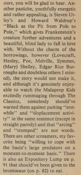 Another pastiche, youthfully energetic and rather appealing, is Steven Utley’s and Howard Waldrop’s ‘“Black as the Pit from Pole to Pole,”’ which gives Frankenstein’s creature further adventures and a beautiful, blind lady to fall in love with. Without the charm of the borrowings, however (Lovecraft, Henley, Poe, Melville, Symmes, (Mary) Shelley, Edgar Rice Bur- roughs and doubtless others I miss- ed), the story would not make it, and although it’s genuinely enjoy- able to watch the Malaprop Kids excitedly rummaging through The Classics, somebody should’ve warned them against putting ‘‘erst- while’’ and ‘‘displacement activity’’ in the same sentence (except in straight parody) and that ‘‘arcing’’ and ‘‘stomped’’ are not words. There are other screamers, my favorite being ‘‘willing to cope with the basin’s large predators on a moment-to-moment basis.”’ There is also an Expository Lump on p. 91 that should’ve been given to the brontosaur (on p. 82) to eat. 