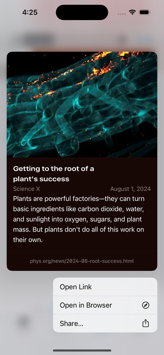 Screenshot of link preview from metadata of a news article:

Getting to the root of a plant's success
Science X
August 1, 2024
Plants are powerful factories-they can turn
basic ingredients like carbon dioxide, water,
and sunlight into oxygen, sugars, and plant
mass. But plants don't do all of this work on
their own.
phys.org/news/2024-08-root-success.html

Menu options:
- Open Link
- Open in Browser
- Share…