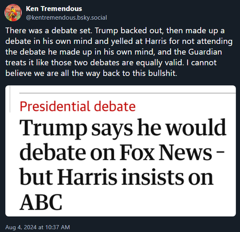Ken Tremendous ‪@kentremendous.bsky.social‬ 

There was a debate set. Trump backed out, then made up a debate in his own mind and yelled at Harris for not attending the debate he made up in his own mind, and the Guardian treats it like those two debates are equally valid. I cannot believe we are all the way back to this bullshit.