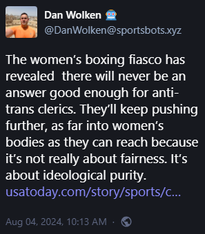 Dan Wolken 🤖 @DanWolken@sportsbots.xyz 

The women’s boxing fiasco has revealed  there will never be an answer good enough for anti-trans clerics. They’ll keep pushing further, as far into women’s bodies as they can reach because it’s not really about fairness. It’s about ideological purity. 